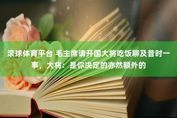 滚球体育平台 毛主席请开国大将吃饭聊及昔时一事，大将：是你决定的亦然额外的