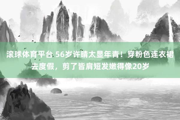 滚球体育平台 56岁许晴太显年青！穿粉色连衣裙去度假，剪了皆肩短发嫩得像20岁