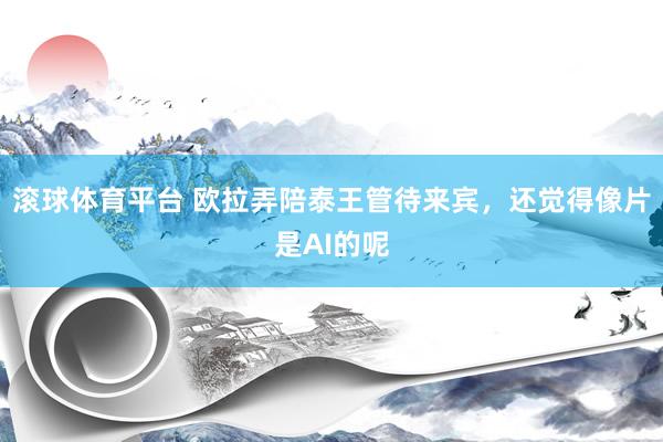 滚球体育平台 欧拉弄陪泰王管待来宾，还觉得像片是AI的呢