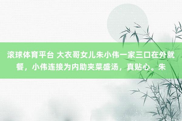 滚球体育平台 大衣哥女儿朱小伟一家三口在外就餐，小伟连接为内助夹菜盛汤，真贴心。朱