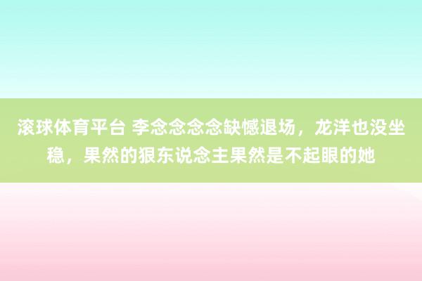 滚球体育平台 李念念念念缺憾退场，龙洋也没坐稳，果然的狠东说念主果然是不起眼的她