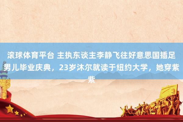 滚球体育平台 主执东谈主李静飞往好意思国插足男儿毕业庆典，23岁沐尔就读于纽约大学，她穿紫