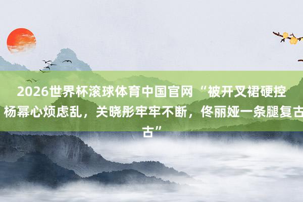 2026世界杯滚球体育中国官网 “被开叉裙硬控，杨幂心烦虑乱，关晓彤牢牢不断，佟丽娅一条腿复古”