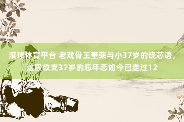滚球体育平台 老戏骨王奎荣与小37岁的饶芯语，这段收支37岁的忘年恋如今已走过12