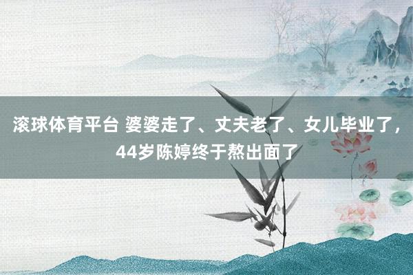 滚球体育平台 婆婆走了、丈夫老了、女儿毕业了，44岁陈婷终于熬出面了