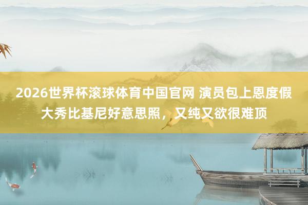 2026世界杯滚球体育中国官网 演员包上恩度假大秀比基尼好意思照，又纯又欲很难顶