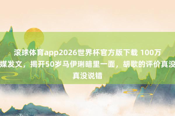滚球体育app2026世界杯官方版下载 100万！官媒发文，揭开50岁马伊琍暗里一面，胡歌的评价真没说错