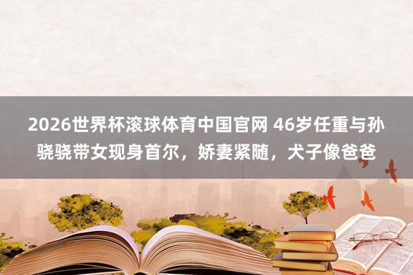 2026世界杯滚球体育中国官网 46岁任重与孙骁骁带女现身首尔，娇妻紧随，犬子像爸爸