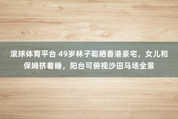 滚球体育平台 49岁林子聪晒香港豪宅，女儿和保姆挤着睡，阳台可俯视沙田马场全景