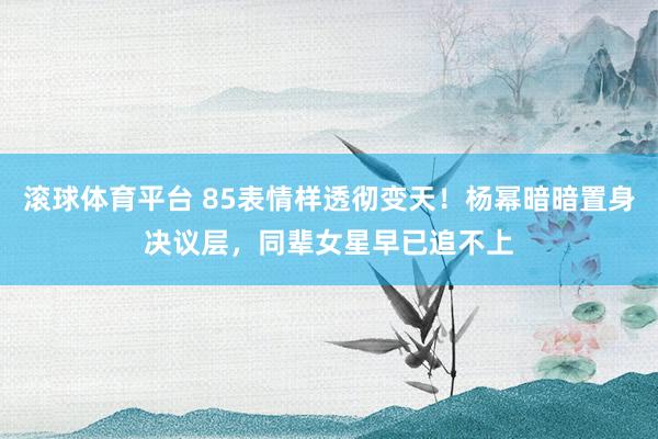 滚球体育平台 85表情样透彻变天！杨幂暗暗置身决议层，同辈女星早已追不上