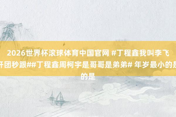 2026世界杯滚球体育中国官网 #丁程鑫我叫李飞开团秒跟##丁程鑫周柯宇是哥哥是弟弟# 年岁最小的是