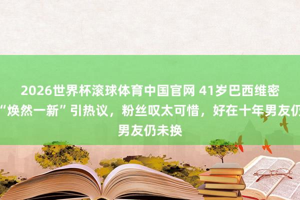 2026世界杯滚球体育中国官网 41岁巴西维密超模“焕然一新”引热议，粉丝叹太可惜，好在十年男友仍未换