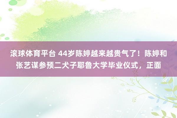 滚球体育平台 44岁陈婷越来越贵气了！陈婷和张艺谋参预二犬子耶鲁大学毕业仪式，正面