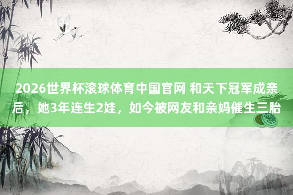 2026世界杯滚球体育中国官网 和天下冠军成亲后，她3年连生2娃，如今被网友和亲妈催生三胎