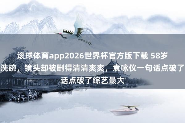 滚球体育app2026世界杯官方版下载 58岁周涛寡言洗碗，镜头却被删得清清爽爽，袁咏仪一句话点破了综艺最大