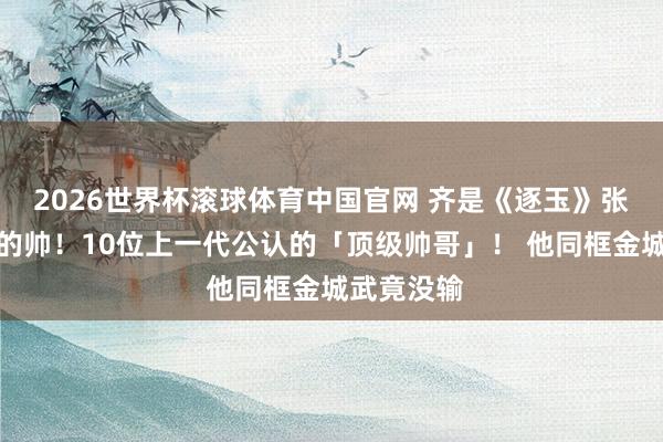 2026世界杯滚球体育中国官网 齐是《逐玉》张凌赫品级的帅！10位上一代公认的「顶级帅哥」！ 他同框金城武竟没输