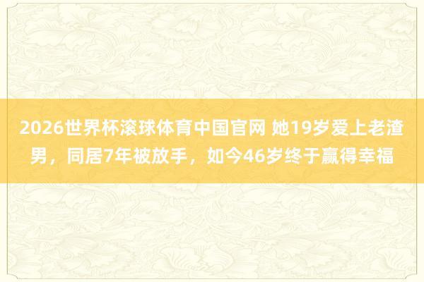 2026世界杯滚球体育中国官网 她19岁爱上老渣男，同居7年被放手，如今46岁终于赢得幸福