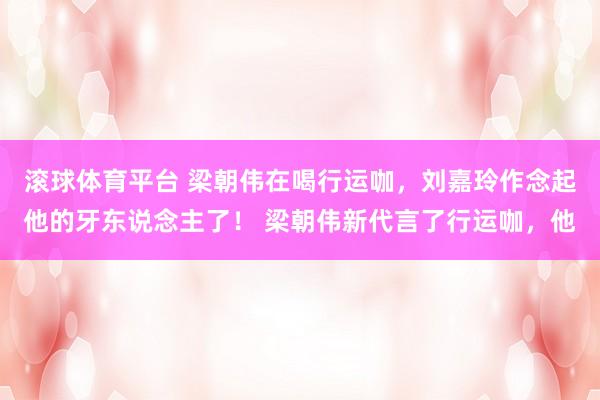 滚球体育平台 梁朝伟在喝行运咖，刘嘉玲作念起他的牙东说念主了！ 梁朝伟新代言了行运咖，他