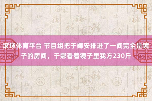 滚球体育平台 节目组把于娜安排进了一间完全是镜子的房间，于娜看着镜子里我方230斤