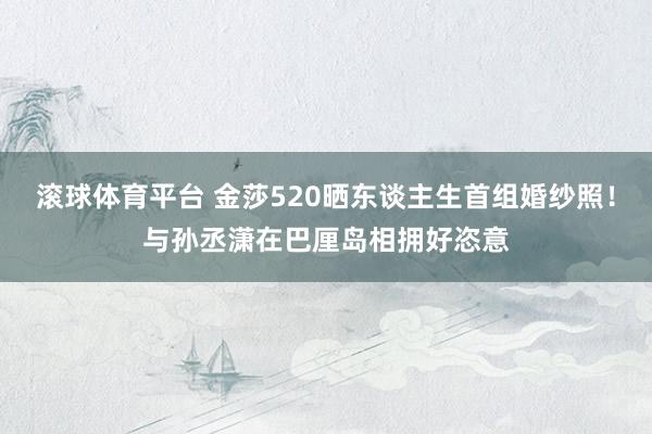 滚球体育平台 金莎520晒东谈主生首组婚纱照！与孙丞潇在巴厘岛相拥好恣意