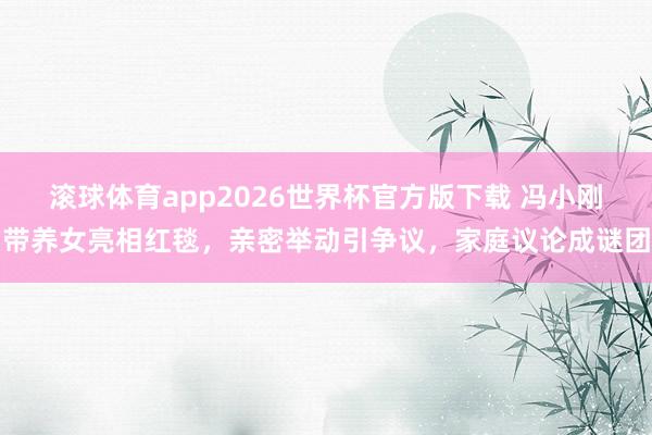 滚球体育app2026世界杯官方版下载 冯小刚带养女亮相红毯，亲密举动引争议，家庭议论成谜团
