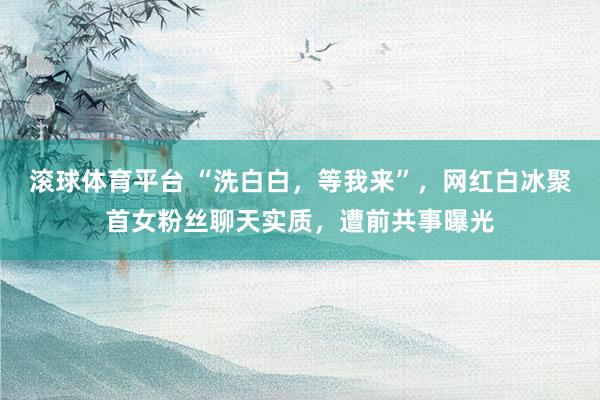滚球体育平台 “洗白白，等我来”，网红白冰聚首女粉丝聊天实质，遭前共事曝光