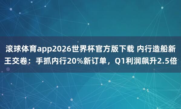 滚球体育app2026世界杯官方版下载 内行造船新王交卷：手抓内行20%新订单，Q1利润飙升2.5倍