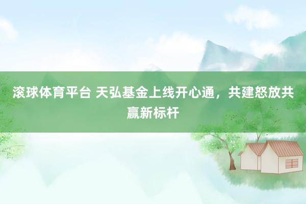 滚球体育平台 天弘基金上线开心通，共建怒放共赢新标杆
