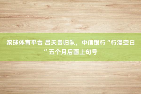 滚球体育平台 吕天贵归队，中信银行“行漫空白”五个月后画上句号