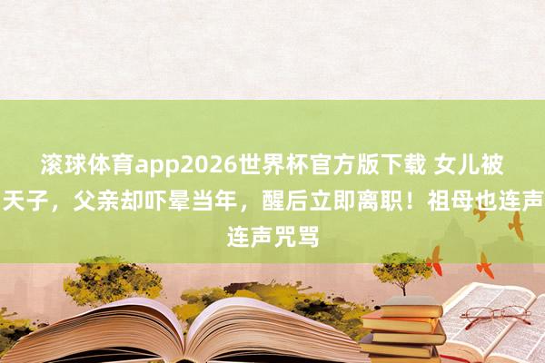 滚球体育app2026世界杯官方版下载 女儿被选为天子，父亲却吓晕当年，醒后立即离职！祖母也连声咒骂