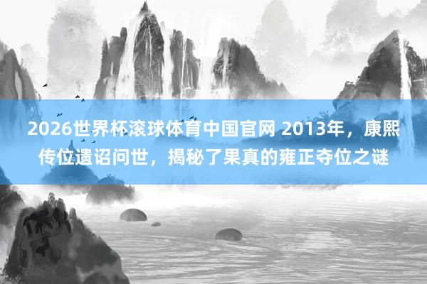 2026世界杯滚球体育中国官网 2013年，康熙传位遗诏问世，揭秘了果真的雍正夺位之谜