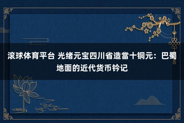 滚球体育平台 光绪元宝四川省造當十铜元：巴蜀地面的近代货币钤记