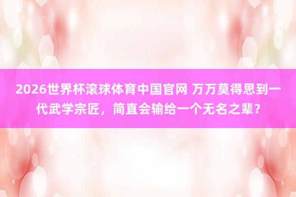 2026世界杯滚球体育中国官网 万万莫得思到一代武学宗匠，简直会输给一个无名之辈？