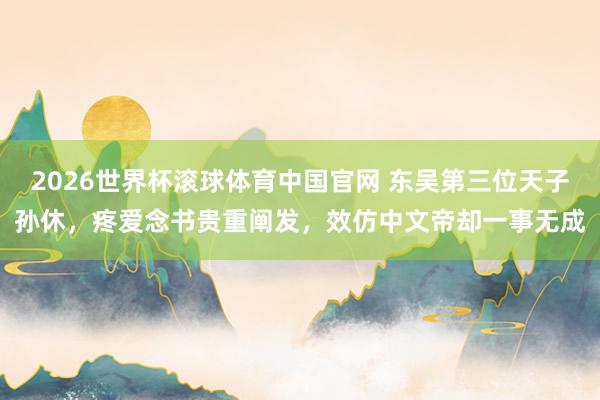2026世界杯滚球体育中国官网 东吴第三位天子孙休，疼爱念书贵重阐发，效仿中文帝却一事无成