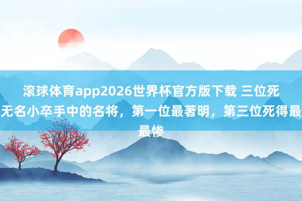 滚球体育app2026世界杯官方版下载 三位死在无名小卒手中的名将，第一位最著明，第三位死得最惨