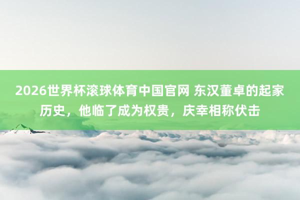 2026世界杯滚球体育中国官网 东汉董卓的起家历史，他临了成为权贵，庆幸相称伏击