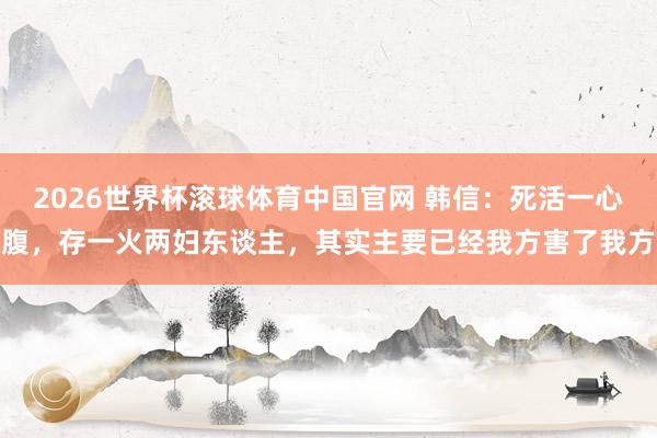 2026世界杯滚球体育中国官网 韩信：死活一心腹，存一火两妇东谈主，其实主要已经我方害了我方