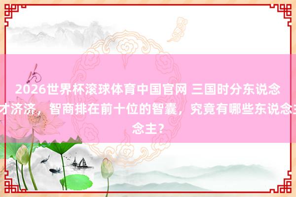 2026世界杯滚球体育中国官网 三国时分东说念主才济济，智商排在前十位的智囊，究竟有哪些东说念主？