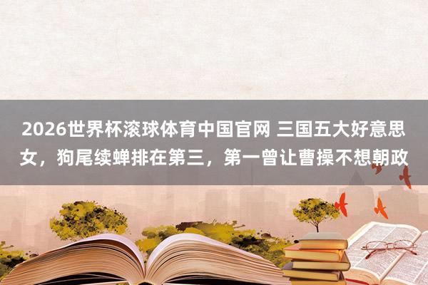 2026世界杯滚球体育中国官网 三国五大好意思女，狗尾续蝉排在第三，第一曾让曹操不想朝政