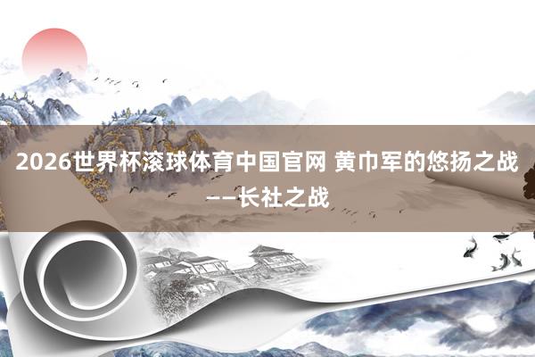 2026世界杯滚球体育中国官网 黄巾军的悠扬之战——长社之战