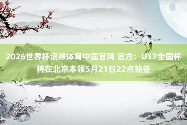2026世界杯滚球体育中国官网 官方：U17全国杯将在北京本领5月21日22点抽签