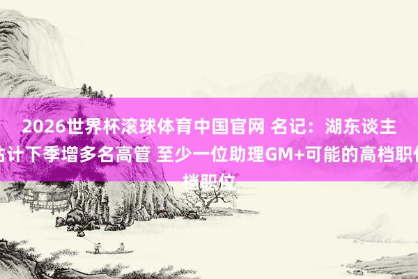 2026世界杯滚球体育中国官网 名记：湖东谈主估计下季增多名高管 至少一位助理GM+可能的高档职位
