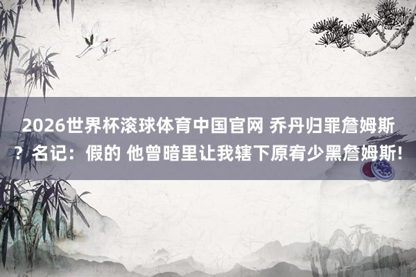 2026世界杯滚球体育中国官网 乔丹归罪詹姆斯？名记：假的 他曾暗里让我辖下原宥少黑詹姆斯!