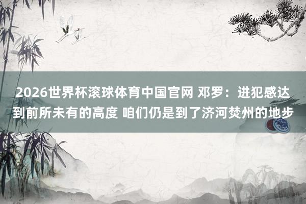 2026世界杯滚球体育中国官网 邓罗：进犯感达到前所未有的高度 咱们仍是到了济河焚州的地步