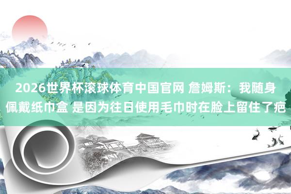 2026世界杯滚球体育中国官网 詹姆斯：我随身佩戴纸巾盒 是因为往日使用毛巾时在脸上留住了疤