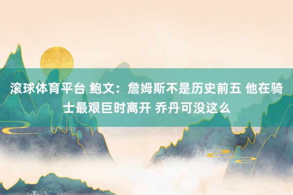 滚球体育平台 鲍文：詹姆斯不是历史前五 他在骑士最艰巨时离开 乔丹可没这么