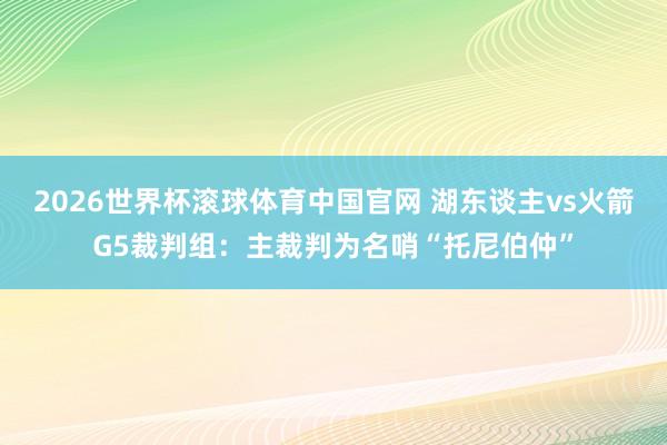 2026世界杯滚球体育中国官网 湖东谈主vs火箭G5裁判组：主裁判为名哨“托尼伯仲”