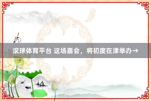 滚球体育平台 这场嘉会，将初度在津举办→