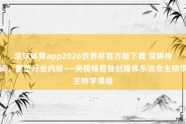 滚球体育app2026世界杯官方版下载 深耕传媒期间，重塑行业内核——央视杨君独创媒体东说念主物学课程