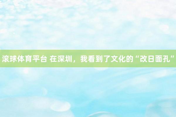 滚球体育平台 在深圳，我看到了文化的“改日面孔”